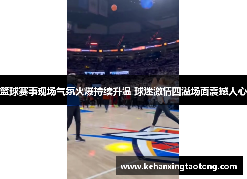 篮球赛事现场气氛火爆持续升温 球迷激情四溢场面震撼人心