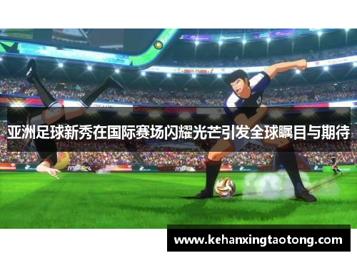 亚洲足球新秀在国际赛场闪耀光芒引发全球瞩目与期待