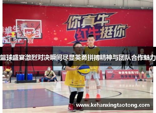 篮球盛宴激烈对决瞬间尽显英勇拼搏精神与团队合作魅力