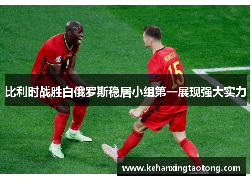 比利时战胜白俄罗斯稳居小组第一展现强大实力