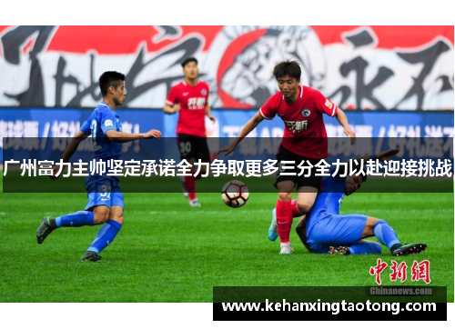 广州富力主帅坚定承诺全力争取更多三分全力以赴迎接挑战