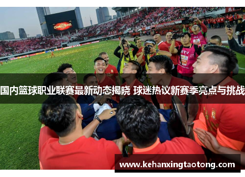 国内篮球职业联赛最新动态揭晓 球迷热议新赛季亮点与挑战