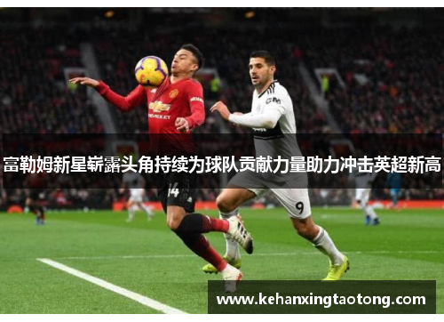 富勒姆新星崭露头角持续为球队贡献力量助力冲击英超新高