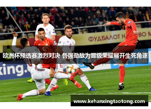 欧洲杯预选赛激烈对决 各强劲敌为晋级荣耀展开生死角逐